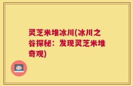 灵芝米堆冰川(冰川之谷探秘：发现灵芝米堆奇观)