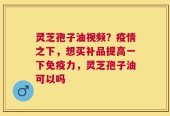 灵芝孢子油视频？疫情之下，想买补品提高一下免疫力，灵芝孢子油可以吗