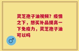 灵芝孢子油视频？疫情之下，想买补品提高一下免疫力，灵芝孢子油可以吗