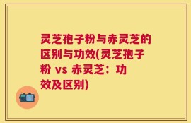 灵芝孢子粉与赤灵芝的区别与功效(灵芝孢子粉 vs 赤灵芝：功效及区别)
