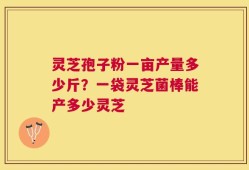 灵芝孢子粉一亩产量多少斤？一袋灵芝菌棒能产多少灵芝