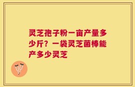 灵芝孢子粉一亩产量多少斤？一袋灵芝菌棒能产多少灵芝