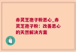 赤灵芝孢子粉恶心_赤灵芝孢子粉：改善恶心的天然解决方案