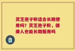 灵芝孢子粉适合长期使用吗？灵芝孢子粉，健康人也能长期服用吗