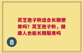 灵芝孢子粉适合长期使用吗？灵芝孢子粉，健康人也能长期服用吗