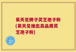 易天见牌子灵芝孢子粉(易天见推出高品质灵芝孢子粉)