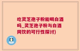 吃灵芝孢子粉能喝白酒吗_灵芝孢子粉与白酒同饮的可行性探讨)