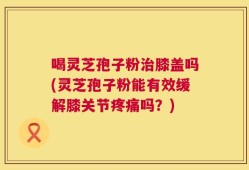 喝灵芝孢子粉治膝盖吗(灵芝孢子粉能有效缓解膝关节疼痛吗？)