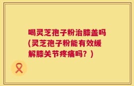 喝灵芝孢子粉治膝盖吗(灵芝孢子粉能有效缓解膝关节疼痛吗？)