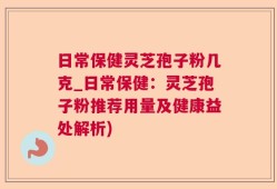 日常保健灵芝孢子粉几克_日常保健：灵芝孢子粉推荐用量及健康益处解析)