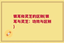 银耳和灵芝的区别(银耳与灵芝：功效与区别)