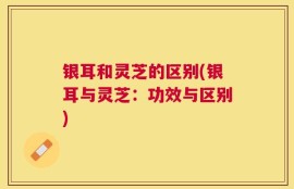 银耳和灵芝的区别(银耳与灵芝：功效与区别)