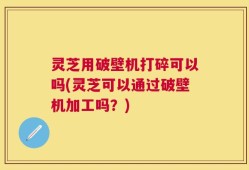 灵芝用破壁机打碎可以吗(灵芝可以通过破壁机加工吗？)