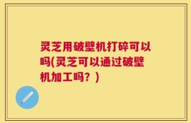 灵芝用破壁机打碎可以吗(灵芝可以通过破壁机加工吗？)
