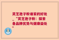灵芝孢子粉谁家的好处_“灵芝孢子粉：探索各品牌优势与健康益处”