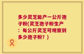 多少灵芝能产一公斤孢子粉(灵芝孢子粉生产：每公斤灵芝可观察到多少孢子粉？)