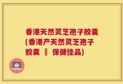 香港天然灵芝孢子胶囊(香港产天然灵芝孢子胶囊 – 保健佳品)