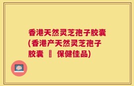 香港天然灵芝孢子胶囊(香港产天然灵芝孢子胶囊 – 保健佳品)