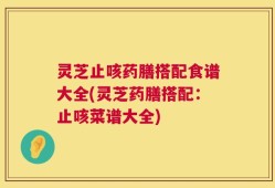 灵芝止咳药膳搭配食谱大全(灵芝药膳搭配：止咳菜谱大全)