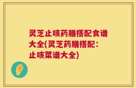 灵芝止咳药膳搭配食谱大全(灵芝药膳搭配：止咳菜谱大全)