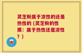 灵芝粉属于凉性的还是热性的 (灵芝粉的性质：属于热性还是凉性？)
