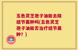 五色灵芝孢子油能去除结节囊肿吗(五色灵芝孢子油能否治疗结节囊肿？)