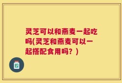 灵芝可以和燕麦一起吃吗(灵芝和燕麦可以一起搭配食用吗？)