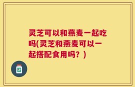 灵芝可以和燕麦一起吃吗(灵芝和燕麦可以一起搭配食用吗？)