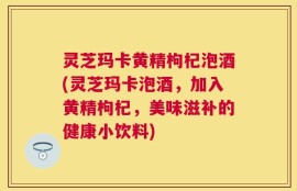 灵芝玛卡黄精枸杞泡酒(灵芝玛卡泡酒，加入黄精枸杞，美味滋补的健康小饮料)