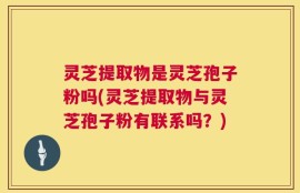 灵芝提取物是灵芝孢子粉吗(灵芝提取物与灵芝孢子粉有联系吗？)