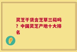灵芝干货含芝草三萜吗？中国灵芝产地十大排名