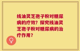 线油灵芝孢子粉对糖尿病的疗效？探究线油灵芝孢子粉对糖尿病的治疗作用？