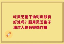 吃灵芝孢子油对皮肤有好处吗？服用灵芝孢子油对人体有哪些作用