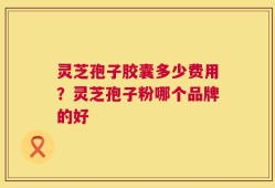 灵芝孢子胶囊多少费用？灵芝孢子粉哪个品牌的好