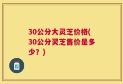 30公分大灵芝价格(30公分灵芝售价是多少？)