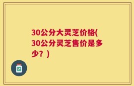 30公分大灵芝价格(30公分灵芝售价是多少？)