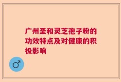 广州圣和灵芝孢子粉的功效特点及对健康的积极影响