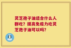 灵芝孢子油适合什么人群吃？提高免疫力吃灵芝孢子油可以吗？
