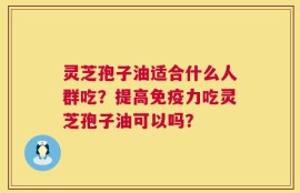 灵芝孢子油适合什么人群吃？提高免疫力吃灵芝孢子油可以吗？
