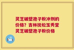 灵芝破壁孢子粉冲剂的价格？吉林抚松玉秀堂灵芝破壁孢子粉价格