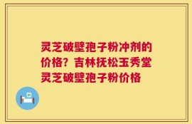 灵芝破壁孢子粉冲剂的价格？吉林抚松玉秀堂灵芝破壁孢子粉价格