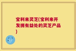 宝利来灵芝(宝利来开发拥有益处的灵芝产品)