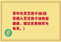 常年吃灵芝孢子油(经常摄入灵芝孢子油有益健康，建议食用频率为每天。)