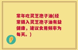 常年吃灵芝孢子油(经常摄入灵芝孢子油有益健康，建议食用频率为每天。)