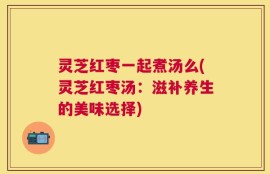 灵芝红枣一起煮汤么(灵芝红枣汤：滋补养生的美味选择)