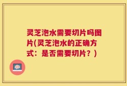 灵芝泡水需要切片吗图片(灵芝泡水的正确方式：是否需要切片？)