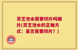 灵芝泡水需要切片吗图片(灵芝泡水的正确方式：是否需要切片？)