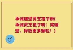 承诚破壁灵芝孢子粉(承诚灵芝孢子粉：突破壁，释放更多颗粒！)