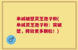 承诚破壁灵芝孢子粉(承诚灵芝孢子粉：突破壁，释放更多颗粒！)