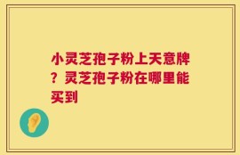 小灵芝孢子粉上天意牌？灵芝孢子粉在哪里能买到